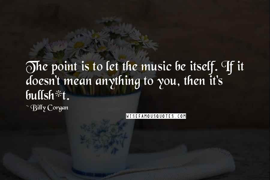 Billy Corgan Quotes: The point is to let the music be itself. If it doesn't mean anything to you, then it's bullsh*t.