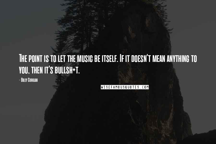 Billy Corgan Quotes: The point is to let the music be itself. If it doesn't mean anything to you, then it's bullsh*t.