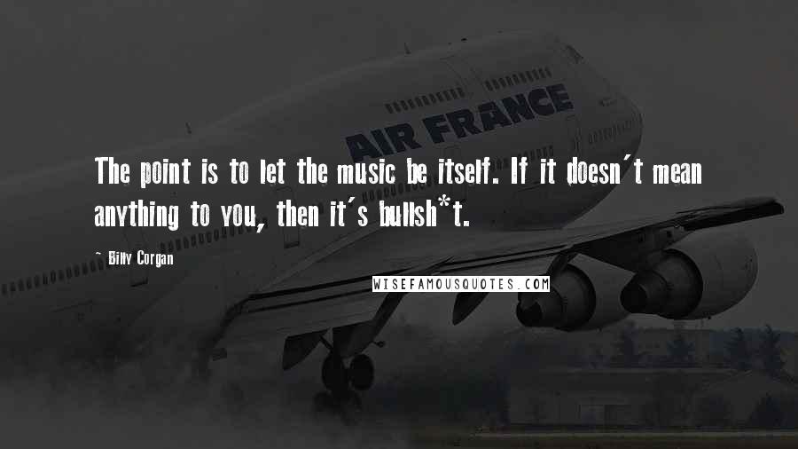 Billy Corgan Quotes: The point is to let the music be itself. If it doesn't mean anything to you, then it's bullsh*t.