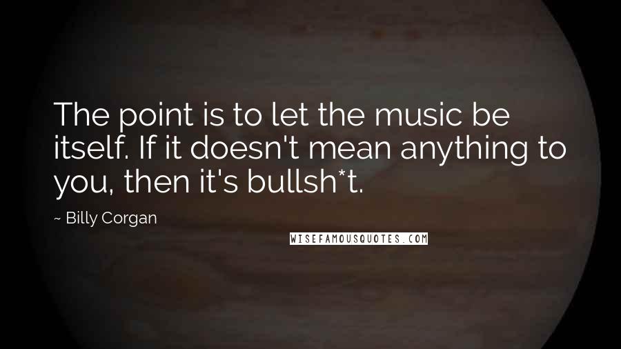 Billy Corgan Quotes: The point is to let the music be itself. If it doesn't mean anything to you, then it's bullsh*t.
