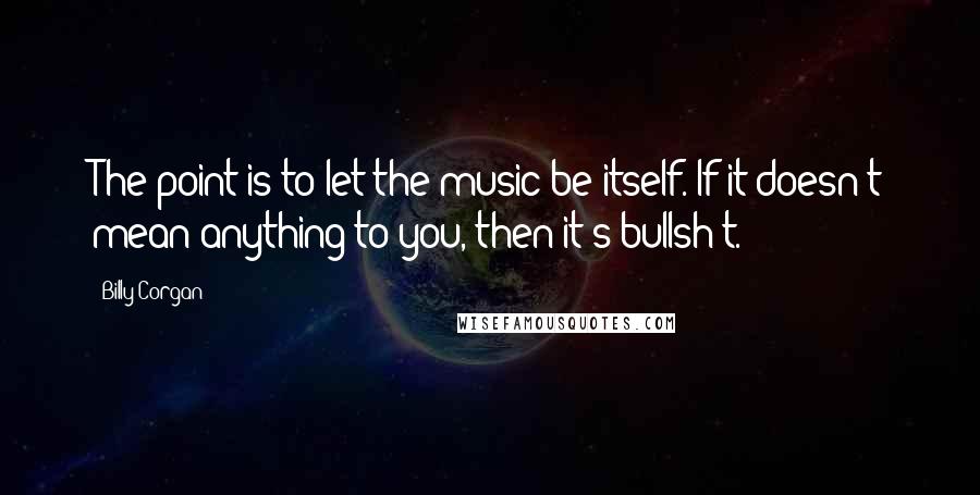 Billy Corgan Quotes: The point is to let the music be itself. If it doesn't mean anything to you, then it's bullsh*t.