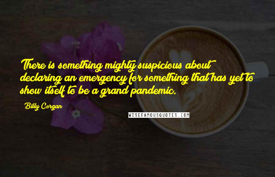 Billy Corgan Quotes: There is something mighty suspicious about declaring an emergency for something that has yet to show itself to be a grand pandemic.