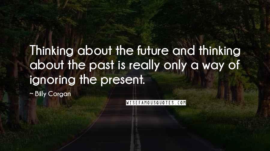 Billy Corgan Quotes: Thinking about the future and thinking about the past is really only a way of ignoring the present.