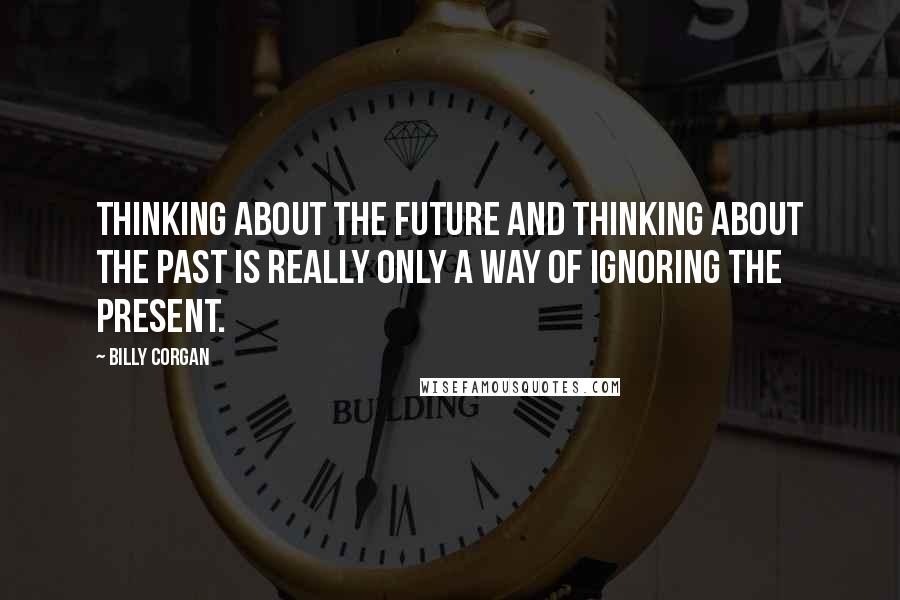 Billy Corgan Quotes: Thinking about the future and thinking about the past is really only a way of ignoring the present.