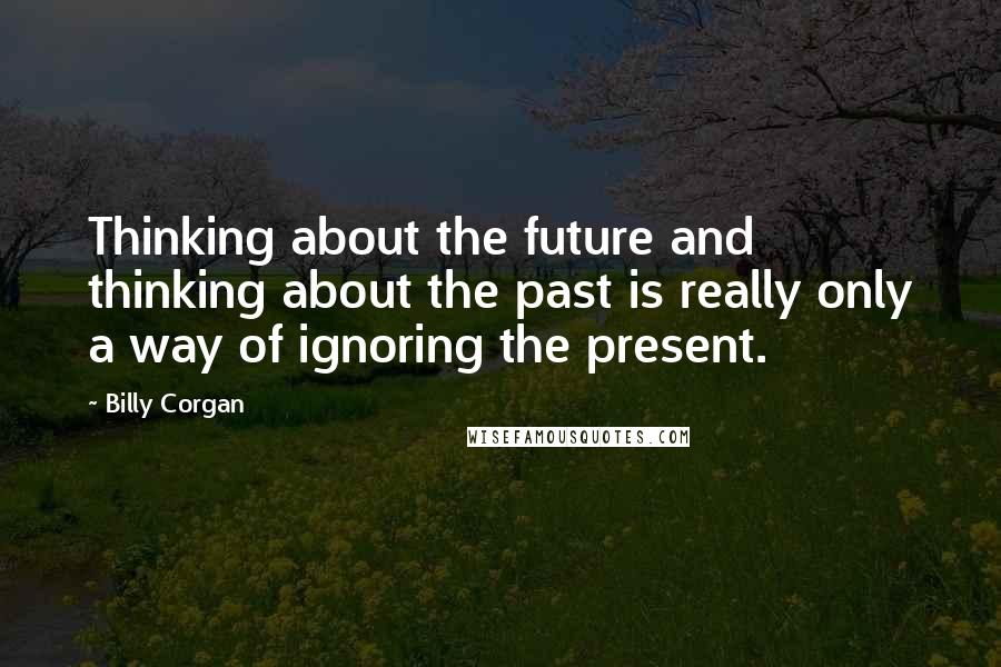 Billy Corgan Quotes: Thinking about the future and thinking about the past is really only a way of ignoring the present.