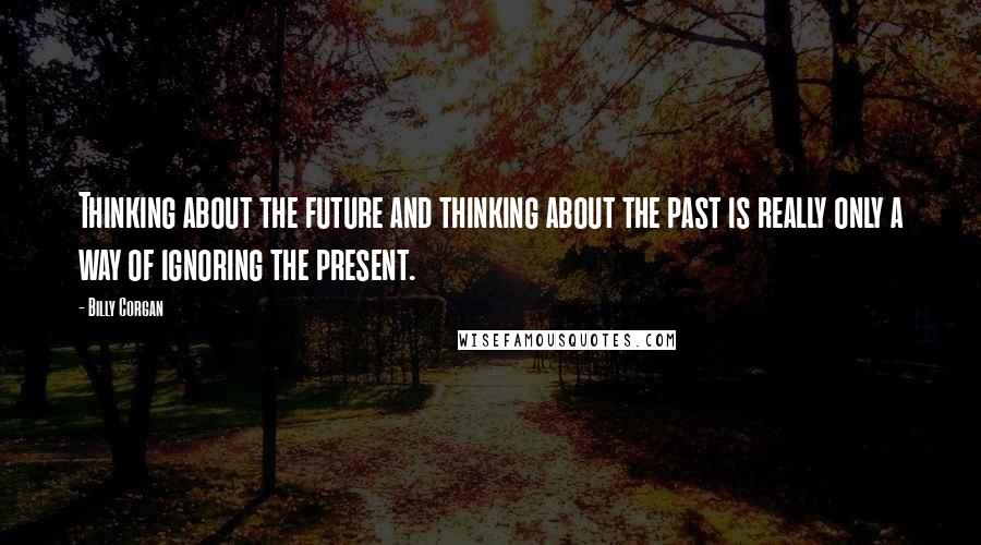 Billy Corgan Quotes: Thinking about the future and thinking about the past is really only a way of ignoring the present.