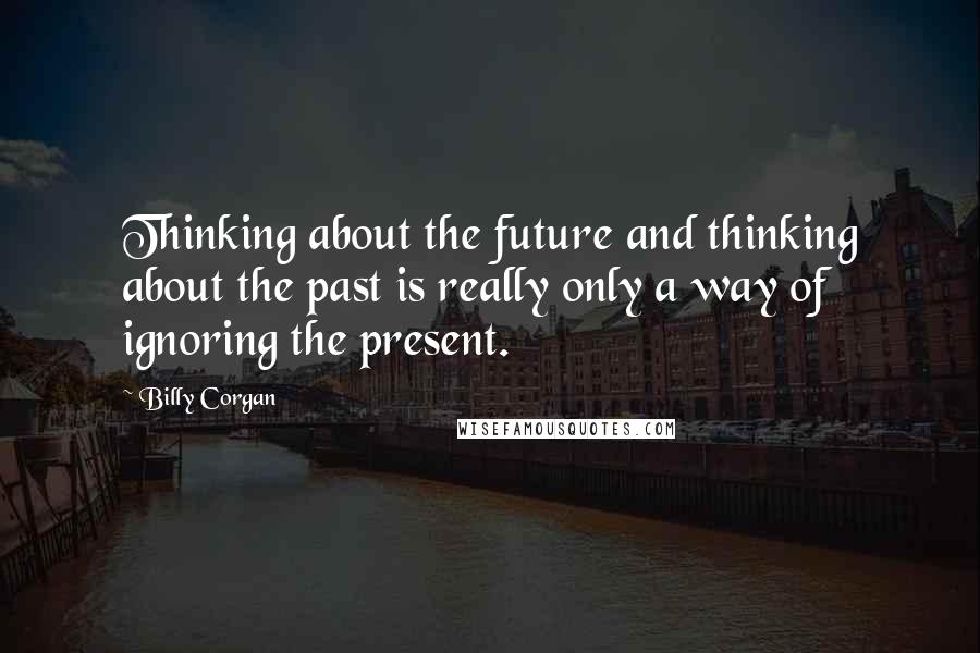 Billy Corgan Quotes: Thinking about the future and thinking about the past is really only a way of ignoring the present.