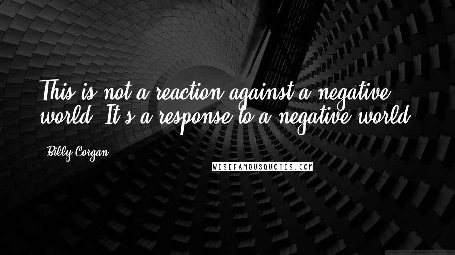 Billy Corgan Quotes: This is not a reaction against a negative world. It's a response to a negative world.