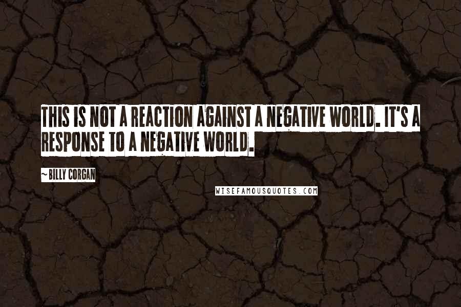 Billy Corgan Quotes: This is not a reaction against a negative world. It's a response to a negative world.