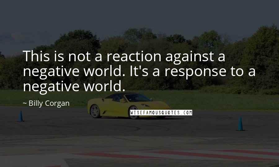 Billy Corgan Quotes: This is not a reaction against a negative world. It's a response to a negative world.