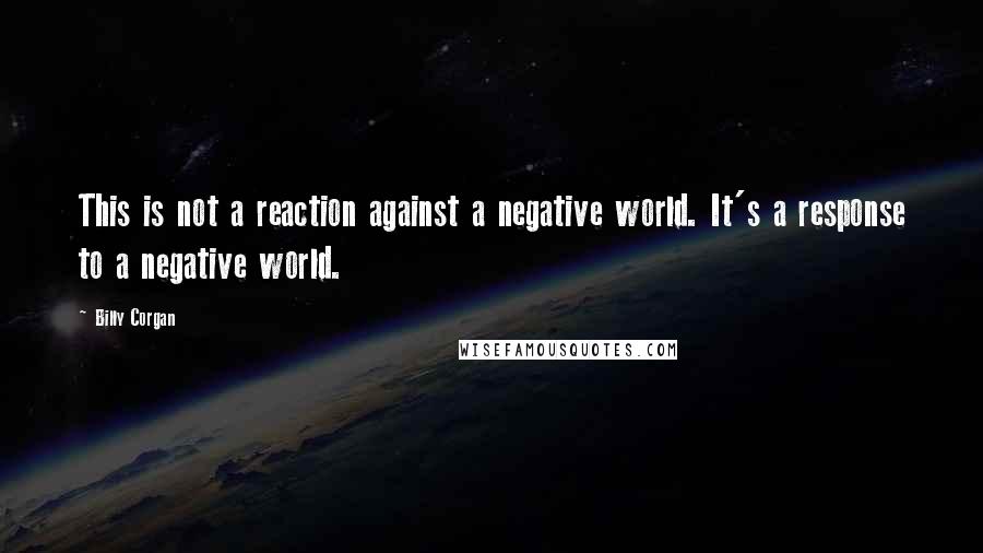 Billy Corgan Quotes: This is not a reaction against a negative world. It's a response to a negative world.