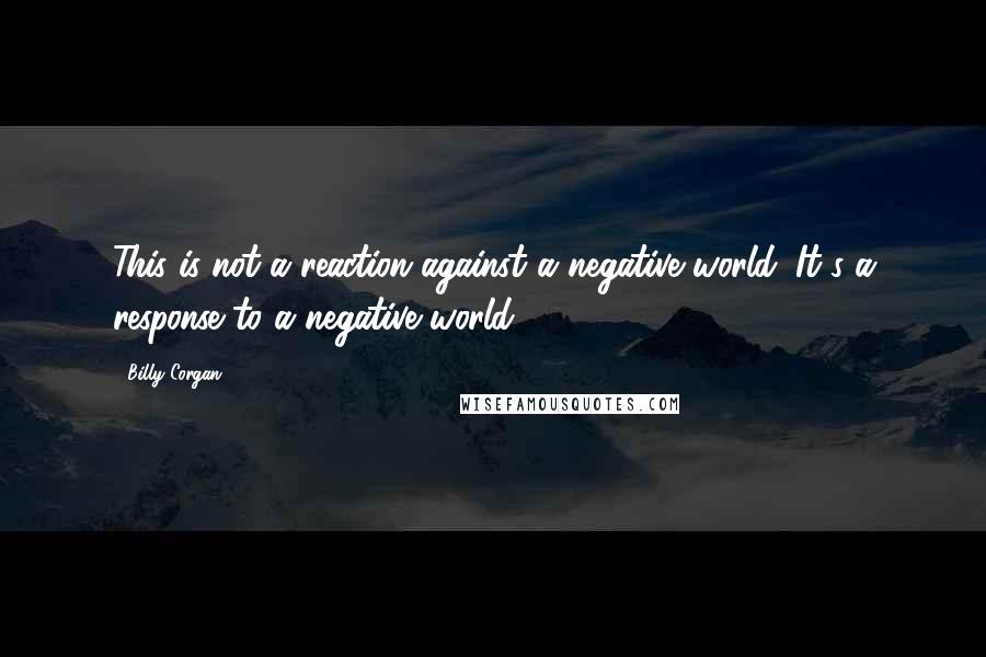 Billy Corgan Quotes: This is not a reaction against a negative world. It's a response to a negative world.