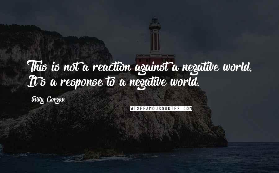 Billy Corgan Quotes: This is not a reaction against a negative world. It's a response to a negative world.