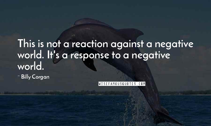 Billy Corgan Quotes: This is not a reaction against a negative world. It's a response to a negative world.