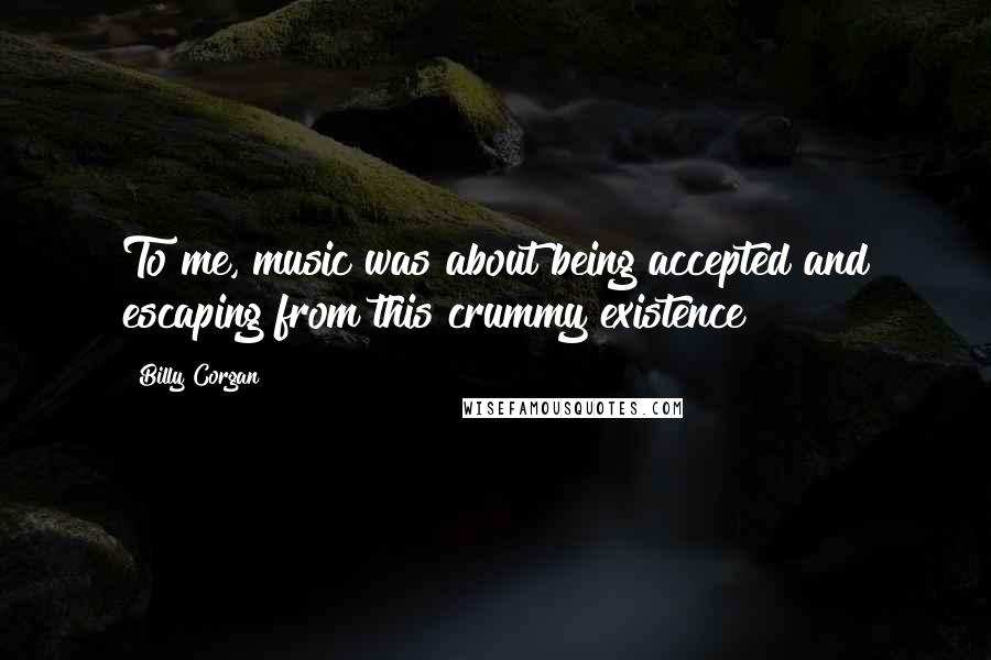 Billy Corgan Quotes: To me, music was about being accepted and escaping from this crummy existence
