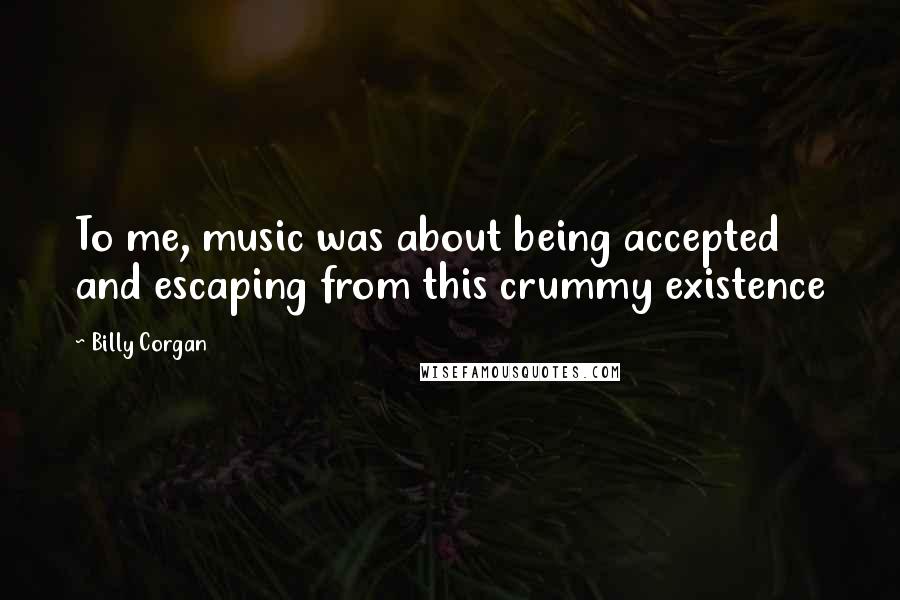 Billy Corgan Quotes: To me, music was about being accepted and escaping from this crummy existence