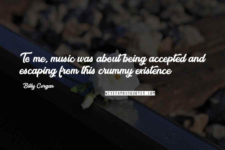 Billy Corgan Quotes: To me, music was about being accepted and escaping from this crummy existence