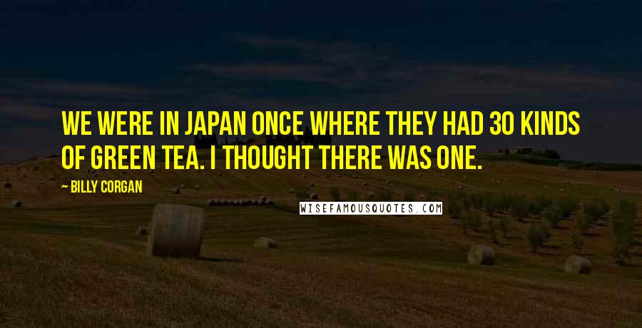 Billy Corgan Quotes: We were in Japan once where they had 30 kinds of green tea. I thought there was one.