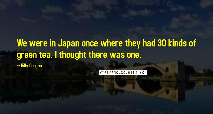 Billy Corgan Quotes: We were in Japan once where they had 30 kinds of green tea. I thought there was one.