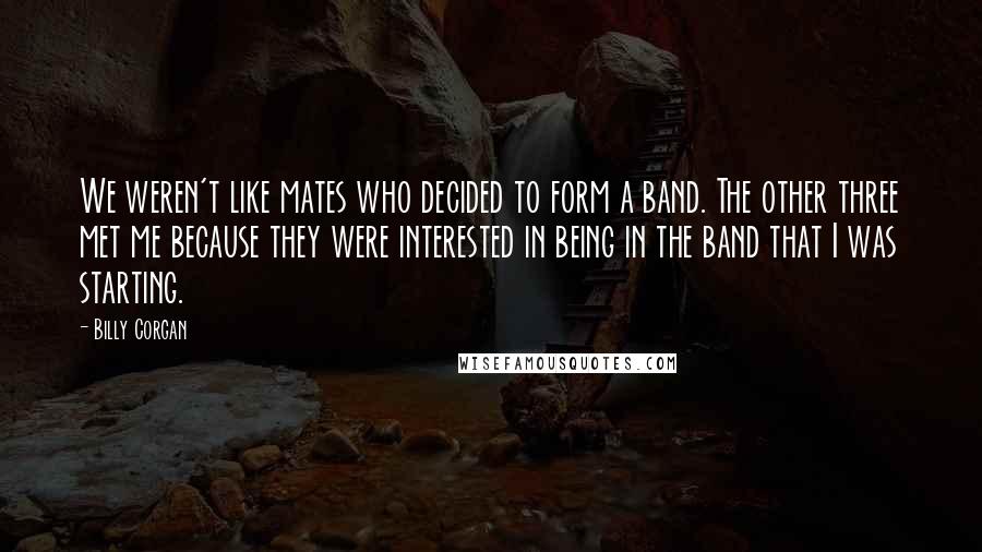 Billy Corgan Quotes: We weren't like mates who decided to form a band. The other three met me because they were interested in being in the band that I was starting.