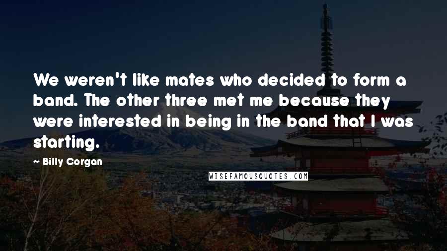 Billy Corgan Quotes: We weren't like mates who decided to form a band. The other three met me because they were interested in being in the band that I was starting.