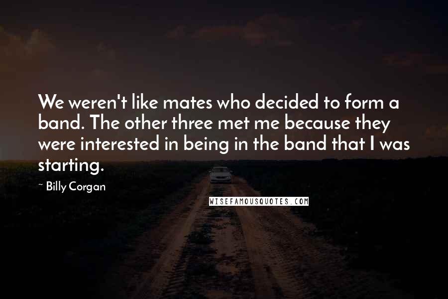 Billy Corgan Quotes: We weren't like mates who decided to form a band. The other three met me because they were interested in being in the band that I was starting.