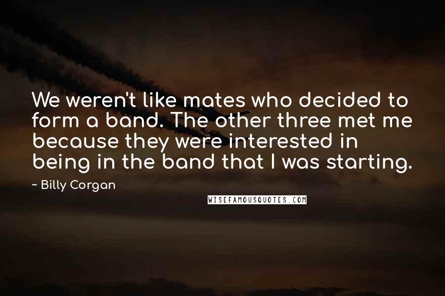 Billy Corgan Quotes: We weren't like mates who decided to form a band. The other three met me because they were interested in being in the band that I was starting.