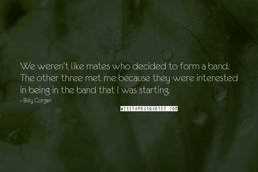 Billy Corgan Quotes: We weren't like mates who decided to form a band. The other three met me because they were interested in being in the band that I was starting.