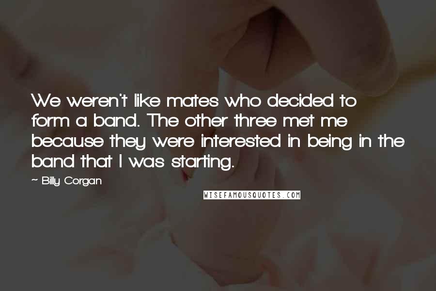 Billy Corgan Quotes: We weren't like mates who decided to form a band. The other three met me because they were interested in being in the band that I was starting.