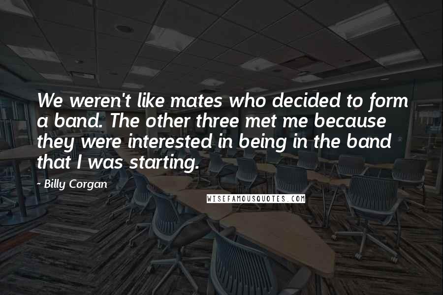 Billy Corgan Quotes: We weren't like mates who decided to form a band. The other three met me because they were interested in being in the band that I was starting.