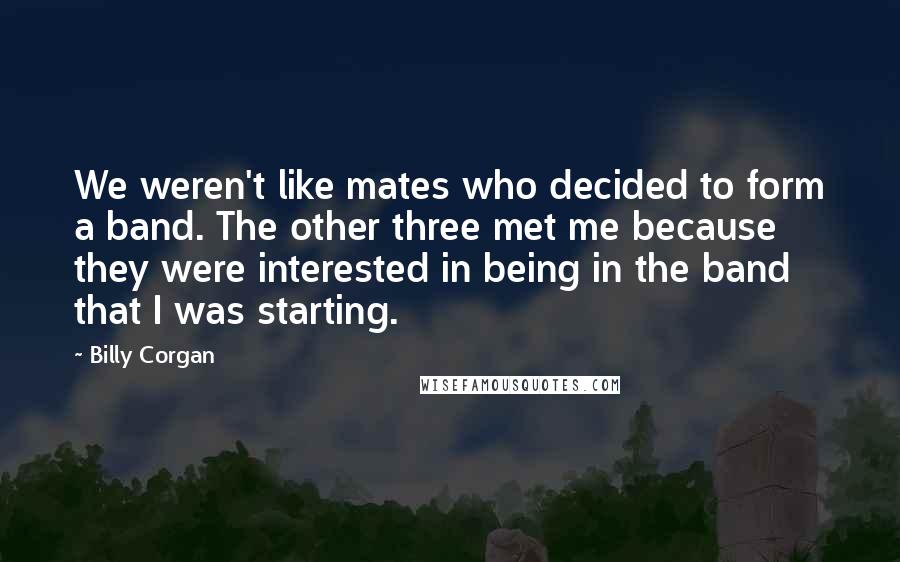 Billy Corgan Quotes: We weren't like mates who decided to form a band. The other three met me because they were interested in being in the band that I was starting.