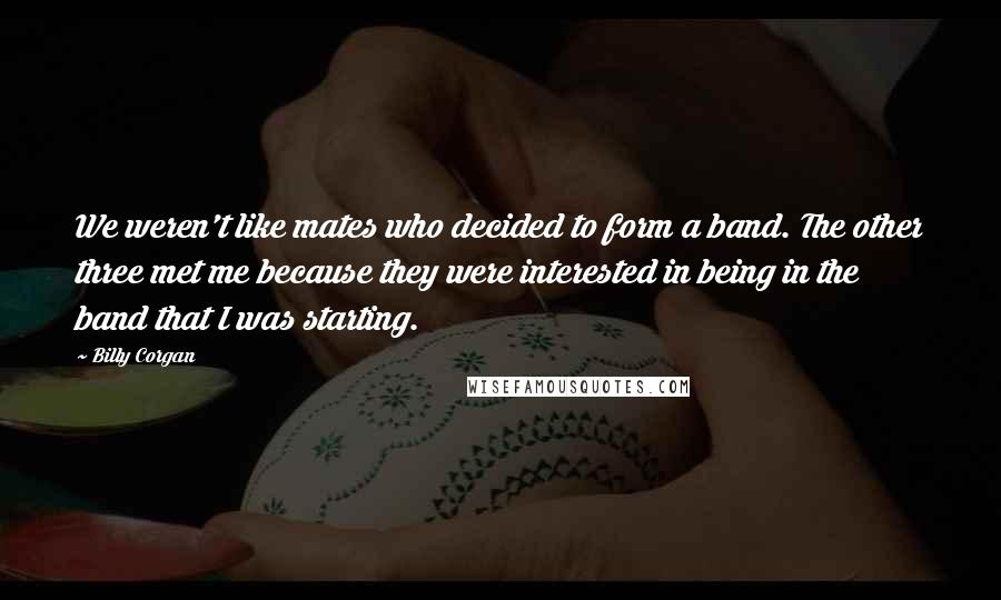 Billy Corgan Quotes: We weren't like mates who decided to form a band. The other three met me because they were interested in being in the band that I was starting.