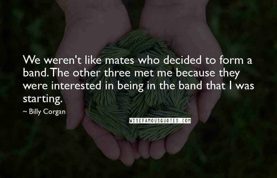 Billy Corgan Quotes: We weren't like mates who decided to form a band. The other three met me because they were interested in being in the band that I was starting.