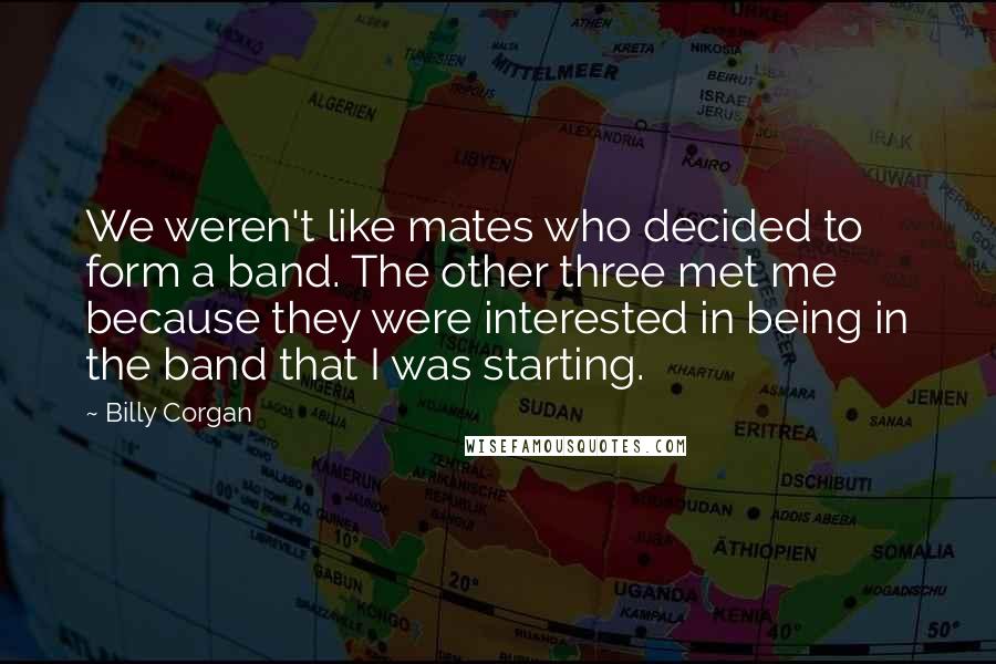 Billy Corgan Quotes: We weren't like mates who decided to form a band. The other three met me because they were interested in being in the band that I was starting.