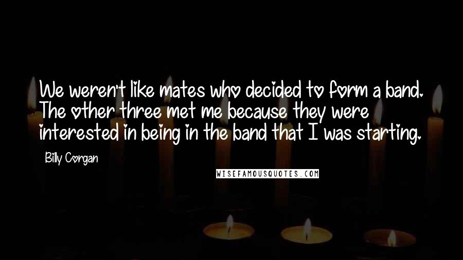 Billy Corgan Quotes: We weren't like mates who decided to form a band. The other three met me because they were interested in being in the band that I was starting.