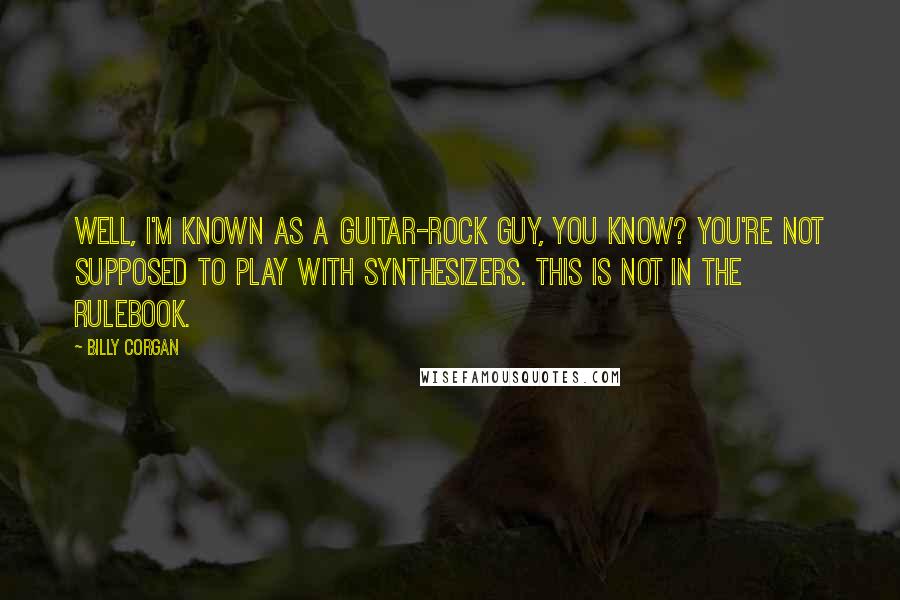 Billy Corgan Quotes: Well, I'm known as a guitar-rock guy, you know? You're not supposed to play with synthesizers. This is not in the rulebook.