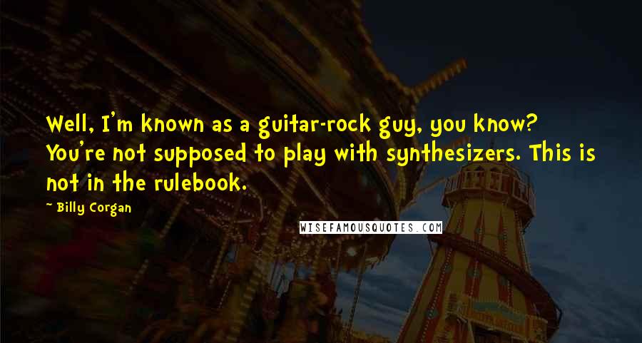 Billy Corgan Quotes: Well, I'm known as a guitar-rock guy, you know? You're not supposed to play with synthesizers. This is not in the rulebook.