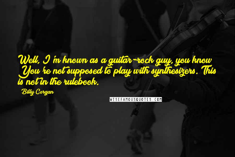 Billy Corgan Quotes: Well, I'm known as a guitar-rock guy, you know? You're not supposed to play with synthesizers. This is not in the rulebook.