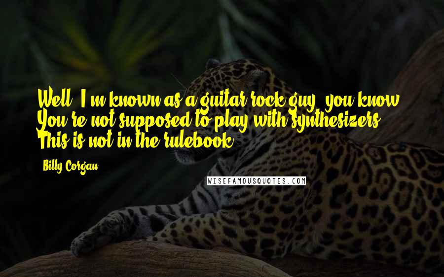 Billy Corgan Quotes: Well, I'm known as a guitar-rock guy, you know? You're not supposed to play with synthesizers. This is not in the rulebook.
