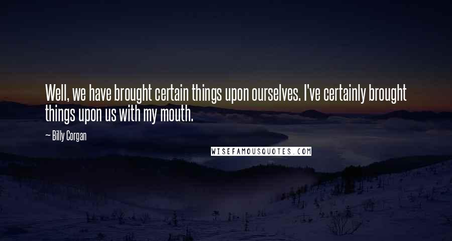Billy Corgan Quotes: Well, we have brought certain things upon ourselves. I've certainly brought things upon us with my mouth.