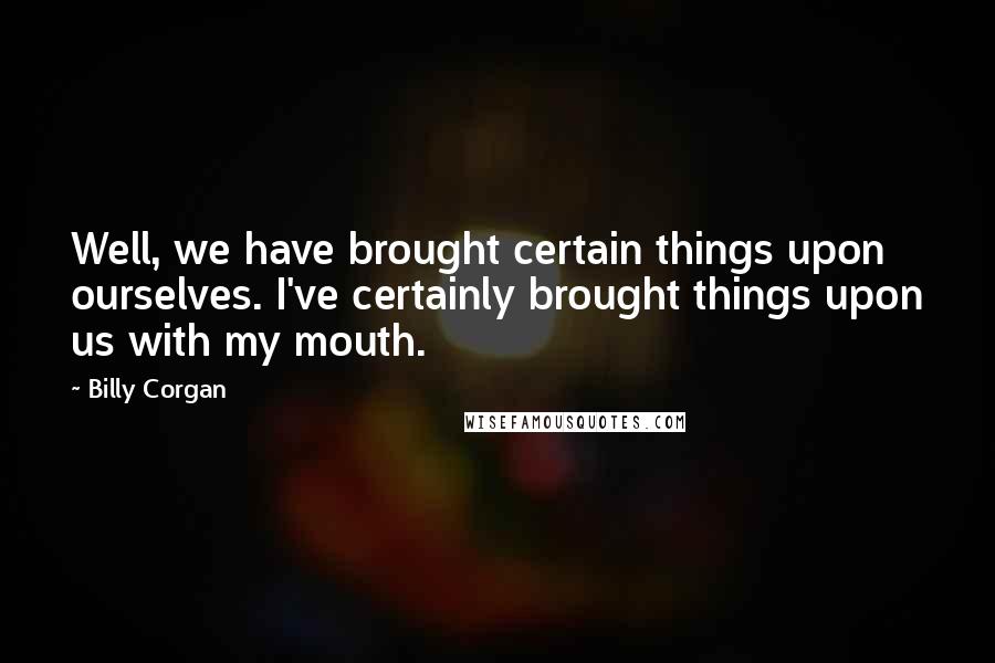 Billy Corgan Quotes: Well, we have brought certain things upon ourselves. I've certainly brought things upon us with my mouth.