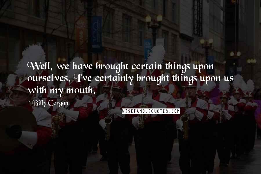 Billy Corgan Quotes: Well, we have brought certain things upon ourselves. I've certainly brought things upon us with my mouth.