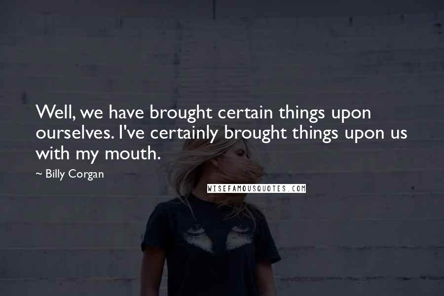Billy Corgan Quotes: Well, we have brought certain things upon ourselves. I've certainly brought things upon us with my mouth.