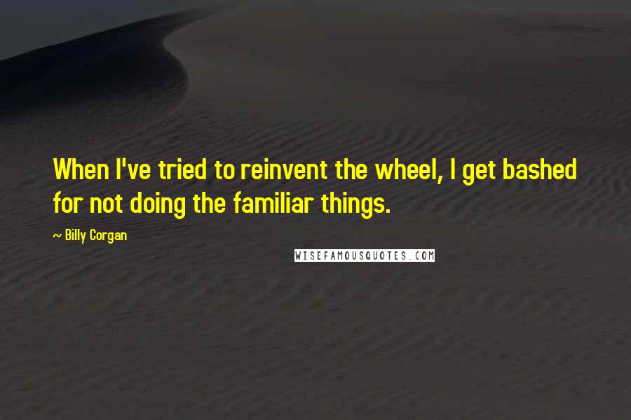 Billy Corgan Quotes: When I've tried to reinvent the wheel, I get bashed for not doing the familiar things.