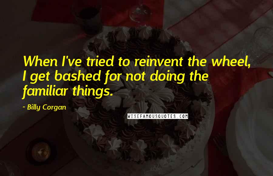 Billy Corgan Quotes: When I've tried to reinvent the wheel, I get bashed for not doing the familiar things.