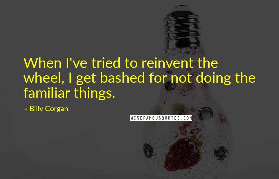 Billy Corgan Quotes: When I've tried to reinvent the wheel, I get bashed for not doing the familiar things.