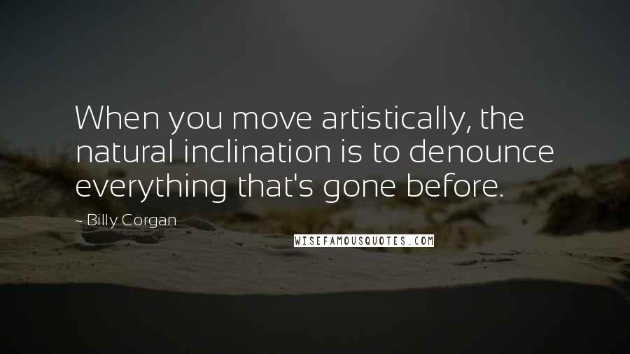 Billy Corgan Quotes: When you move artistically, the natural inclination is to denounce everything that's gone before.