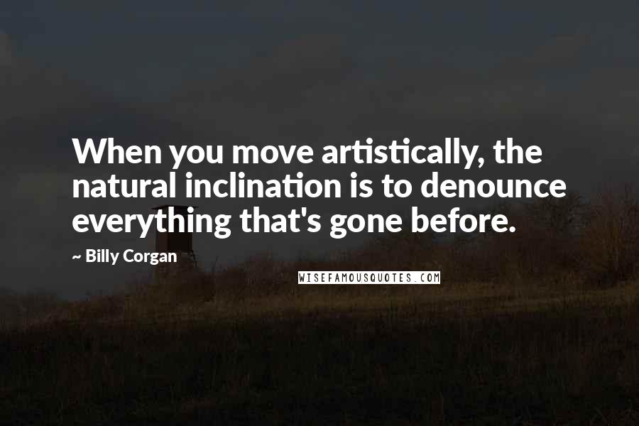 Billy Corgan Quotes: When you move artistically, the natural inclination is to denounce everything that's gone before.