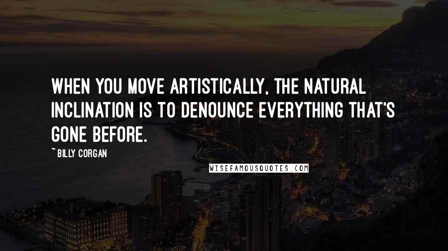 Billy Corgan Quotes: When you move artistically, the natural inclination is to denounce everything that's gone before.