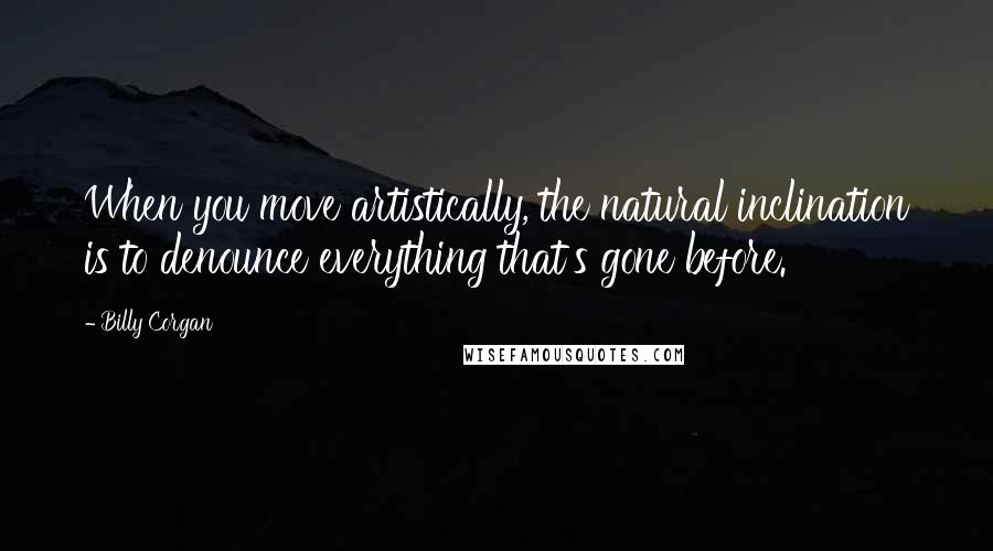 Billy Corgan Quotes: When you move artistically, the natural inclination is to denounce everything that's gone before.